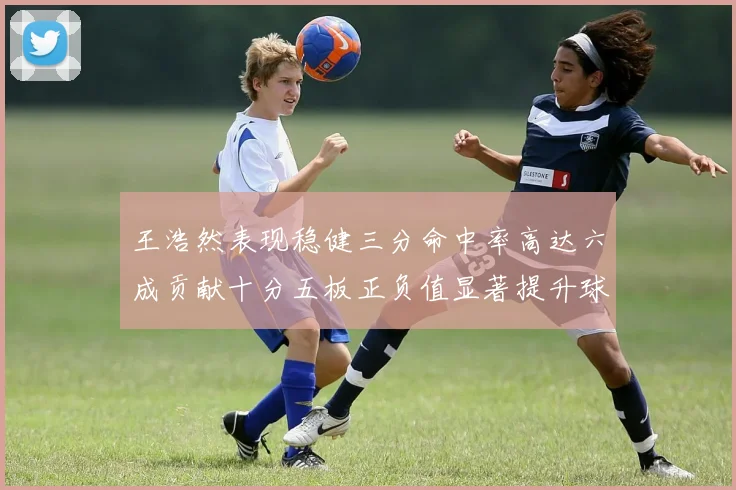 王浩然表现稳健三分命中率高达六成贡献十分五板正负值显著提升球队表现